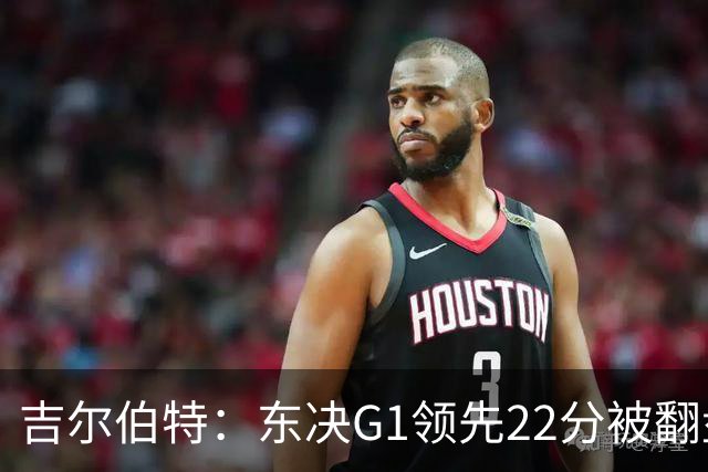 吉尔伯特：东决G1领先22分被翻盘决定了系列赛 我们无法从中恢复