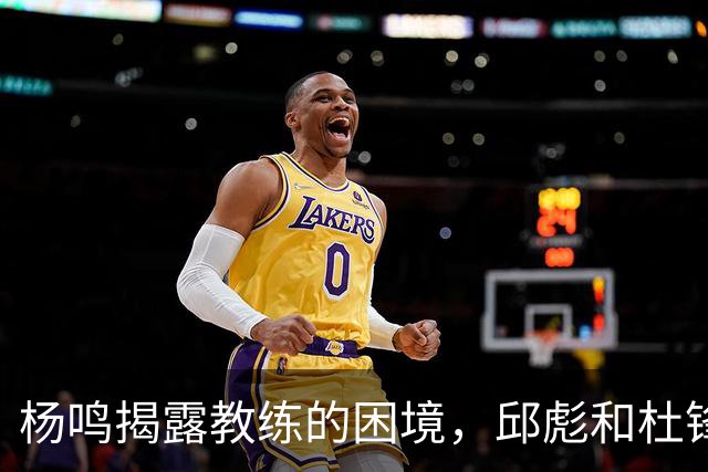 杨鸣揭露教练的困境，邱彪和杜锋的小团队行为是否成为自保策略？